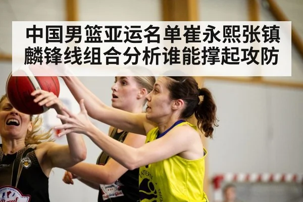 中国男篮亚运名单崔永熙张镇麟锋线组合分析谁能撑起攻防